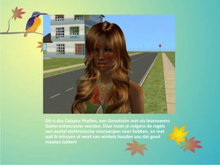 Dit is dus Calypso Phyllon, een Genotssim met als levenswens
Game-ontwerpster worden. Daar moet je volgens de regels
een aantal elektronische voorwerpen voor hebben, en met
wat ik intussen al weet van winkels houden zou dat goed
moeten lukken!
 