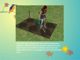 Toen liet ik haar eindelijk maar eens aan haar moestuintje
beginnen – jullie herinneren je misschien nog wel dat ze als
kind en tiener ook nooit bij de plantjes weg te slaan was.
Alleen jammer dat er te weinig geld was voor een behoorlijke
serre.
 