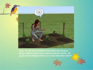 Enne… Ja, ook met de plantjes moest Daisy ook nog even
praten. Stiekem hoop ik dat ze ooit een plantsim wordt… De
gouden Tuiniersbadge heeft ze al, nu maar afwachten zeker??
 
