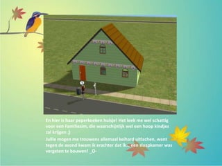 En hier is haar peperkoeken huisje! Het leek me wel schattig
voor een Familiesim, die waarschijnlijk wel een hoop kindjes
zal krijgen ;)
Jullie mogen me trouwens allemaal keihard uitlachen, want
tegen de avond kwam ik erachter dat ik… een slaapkamer was
vergeten te bouwen! _O-
 