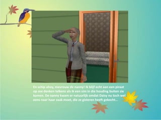 En schip ahoy, mevrouw de nanny! Ik blijf echt aan een piraat
op zee denken telkens als ik een sim in die houding buiten zie
komen. De nanny kwam er natuurlijk omdat Daisy nu toch wel
eens naar haar zaak moet, die ze gisteren heeft gekocht…
 