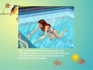 Iets wat ik wél aan het huisje heb toegevoegd, is een
zwembad. Is ook weer eens iets anders, en bovendien kan
Daisy haar punten voor Lichaam wel gebruiken als ze
Commissaris Heldin wil worden.
 