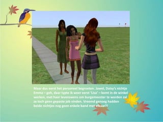 Maar dus eerst het personeel begroeten. Jawel, Daisy’s nichtje
Emma – goh, daar typte ik weer eerst ‘Lisa’ – komt in de winkel
werken, met haar levenswens om burgemeester te worden zal
ze toch geen gepaste job vinden. Vreemd genoeg hadden
beide nichtjes nog geen enkele band met elkaar?!
 