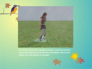 Al moest ik Daisy wel in de gaten houden, vanaf het moment
dat ze alles wat ik haar had bevolen had gedaan, liep ze naar
buiten om in de plassen te springen!
 