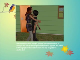 Die avond had Daisy energie genoeg om Anton weer uit te
nodigen. Hij was er de vorige avond vandoor gegaan, dus werd
het hoog tijd om kennis te maken met zijn pasgeboren
dochtertje!
 