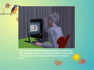 Na Lidewij een stuk of drie flesjes te hebben gevoerd en haar
dan – gelukkig! – terug in haar wiegje te hebben gelegd, heeft
de nanny niets anders meer gedaan dan aan de computer
zitten.
 