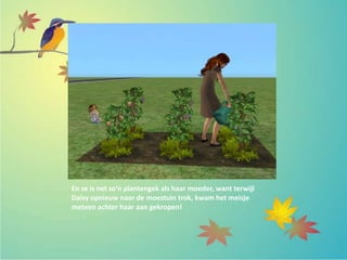 En ze is net zo’n plantengek als haar moeder, want terwijl
Daisy opnieuw naar de moestuin trok, kwam het meisje
meteen achter haar aan gekropen!
 