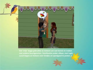 Dat ‘vrije’ dagje gebruikte ze meteen om wat kennis te maken
met andere buurtgenoten. Familiesims onder elkaar, met Lapis
Lazuli begon ze meteen over kindjes en speelgoed te praten ;)
 