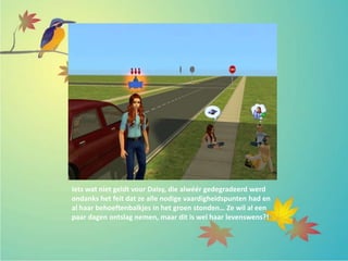 Iets wat niet geldt voor Daisy, die alwéér gedegradeerd werd
ondanks het feit dat ze alle nodige vaardigheidspunten had en
al haar behoeftenbalkjes in het groen stonden… Ze wil al een
paar dagen ontslag nemen, maar dit is wel haar levenswens?!
 