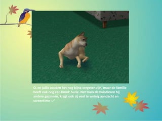 O, en jullie zouden het nog bijna vergeten zijn, maar de familie
heeft ook nog een hond: Suzie. Net zoals de huisdieren bij
andere gezinnen, krijgt ook zij veel te weinig aandacht en
screentime -.-’
 