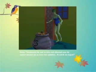 Daisy: “Verdómme hé, wat ze sims ook allemaal voor de
voeten werpen als ze even niet opletten… Ik schrik me kapot!”
 