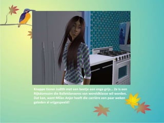 Knappe tiener Judith met een beetje een enge grijs… Ze is een
Rijkdomssim die Balletdanseres van wereldklasse wil worden.
Dat kan, want Milan Anjer heeft die carrière een paar weken
geleden al vrijgespeeld!
 