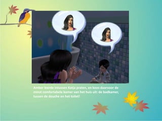 Amber leerde intussen Katja praten, en koos daarvoor de
minst comfortabele kamer van het huis uit: de badkamer,
tussen de douche en het toilet!
 