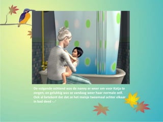 De volgende ochtend was de nanny er weer om voor Katja te
zorgen, en gelukkig was ze vandaag weer haar normale zelf.
Ook al betekent dat dat ze het meisje tweemaal achter elkaar
in bad deed -.-’
 