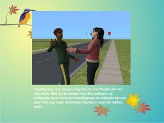 Gelukkig was ze er alweer weg toen Amber thuiskwam van
haar werk. Niet dat ze meteen naar binnenkwam, ze
probeerde liever eerst een voorbijganger te verleiden tot een
date. Met een naam als Dimme Charmeur moet dat lukken,
toch?
 