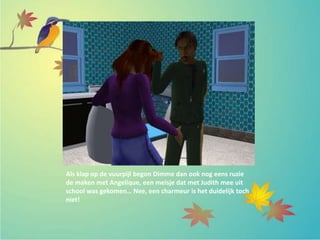 Als klap op de vuurpijl begon Dimme dan ook nog eens ruzie
de maken met Angelique, een meisje dat met Judith mee uit
school was gekomen… Nee, een charmeur is het duidelijk toch
niet!
 