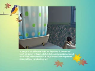 Al kan je er toch niks aan doen als de peuter in kwestie zin
heeft om dwars te liggen… Ik heb het nog niet eerder getoond,
maar vanaf het moment dat ik Katja even uit het oog verlies,
zit ze met haar handjes in de wc!
 