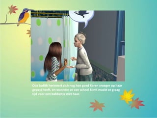 Ook Judith herinnert zich nog hoe goed Karen vroeger op haar
gepast heeft, en wanneer ze van school komt maakt ze graag
tijd voor een babbeltje met haar.
 