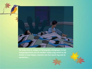 Nu Katja kind is, volgen er belangrijke wijzigingen in het
slaapprogramma van de meiden: Katja mag vanaf nu bij
Amber in bed slapen, kwestie van hun band nog wat te
versterken…
 