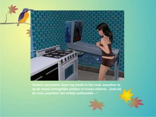 Ambers wensmeter staat nog steeds in het rood, waardoor ze
op de meest onmogelijke plekken in tranen uitbarst… Zoals bij
de oven, waardoor het ontbijt aanbrandde -.-’
 