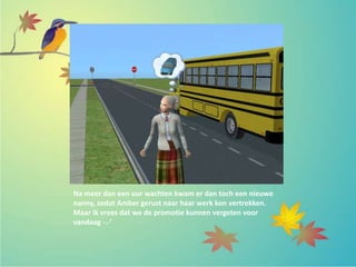 Na meer dan een uur wachten kwam er dan toch een nieuwe
nanny, zodat Amber gerust naar haar werk kon vertrekken.
Maar ik vrees dat we de promotie kunnen vergeten voor
vandaag -.-’
 