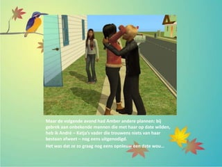 Maar de volgende avond had Amber andere plannen: bij
gebrek aan onbekende mannen die met haar op date wilden,
heb ik André – Katja’s vader die trouwens niets van haar
bestaan afweet – nog eens uitgenodigd.
Het was dat ze zo graag nog eens opnieuw een date wou…
 