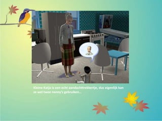 Kleine Katja is een echt aandachttrekkertje, dus eigenlijk kan
ze wel twee nanny’s gebruiken…
 