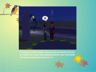 En toen was ze daar alweer: mevrouw de recensente! Ze heeft
het Judith niet meteen gemakkelijk gemaakt, maar uiteindelijk
toch twee springkastelen gekocht, en…
 