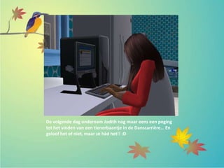 De volgende dag ondernam Judith nog maar eens een poging
tot het vinden van een tienerbaantje in de Danscarrière… En
geloof het of niet, maar ze hàd het!! :D
 