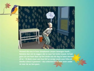 Hoewel die ene in haar slaapkamer amper bewogen heeft…
Behalve dan om te zeggen dat ze naar het toilet moest. Ik had
geen zin om haar daar op het einde van de dag te laten sterven
of zo – ik denk maar aan hoe lief ze vorige week voor Esha en
Devika Lalasa is geweest – dus selecteerde ik haar even zodat
ze naar de wc kon gaan.
 