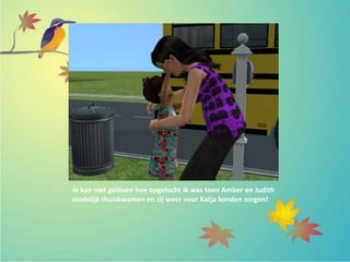 Je kan niet gelóven hoe opgelucht ik was toen Amber en Judith
eindelijk thuiskwamen en zij weer voor Katja konden zorgen!
 