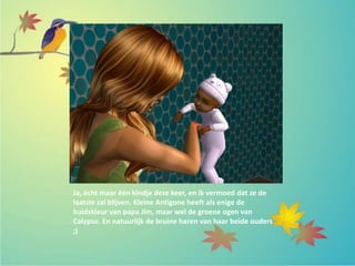 Ja, écht maar één kindje deze keer, en ik vermoed dat ze de
laatste zal blijven. Kleine Antigone heeft als enige de
huidskleur van papa Jim, maar wel de groene ogen van
Calypso. En natuurlijk de bruine haren van haar beide ouders
;)
 