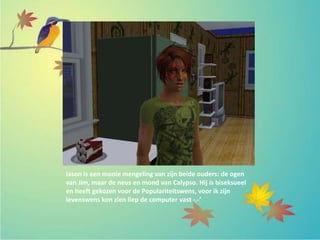 Iason is een mooie mengeling van zijn beide ouders: de ogen
van Jim, maar de neus en mond van Calypso. Hij is biseksueel
en heeft gekozen voor de Populariteitswens, voor ik zijn
levenswens kon zien liep de computer vast -.-’
 