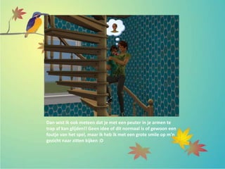 Dan wist ik ook meteen dat je met een peuter in je armen te
trap af kan glijden!! Geen idee of dit normaal is of gewoon een
foutje van het spel, maar ik heb ik met een grote smile op m’n
gezicht naar zitten kijken :D
 