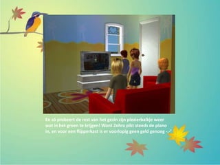 En zó probeert de rest van het gezin zijn plezierbalkje weer
wat in het groen te krijgen! Want Zohra pikt steeds de piano
in, en voor een flipperkast is er voorlopig geen geld genoeg -.-’
 