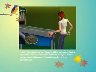En kijk! Zohra speelt op een flipperkast! Dat kan maar één ding
betekenen… Jawel, Davina heeft promotie gekregen, dus nu
hebben ze eindelijk weer zo’n 4000 simdollars in hun
portemonnee.
 