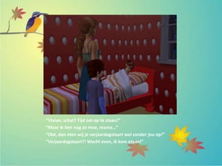 “Vivian, schat? Tijd om op te staan!”
“Maar ik ben nog zo moe, mama…”
“Oké, dan eten wij je verjaardagstaart wel zonder jou op!”
“Verjaardagstaart?! Wacht even, ik kom eraan!”
 