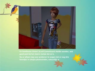 En Familiesim Vivian! Ze wil Commissaris Heldin worden, wat
goed past bij het stoere meisje dat ze is.
Nu er alleen nog voor proberen te zorgen dat er nog drie
brandjes in Utopia plaatsvinden, natuurlijk :p
 