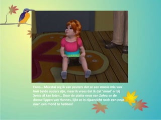 Ennn… Meestal zeg ik van peuters dat ze een mooie mix van
hun beide ouders zijn, maar ik vrees dat ik dat ‘mooi’ er bij
Xenia af kan laten… Door de platte neus van Zohra en de
dunne lippen van Hannes, lijkt ze in zijaanzicht noch een neus
noch een mond te hebben!
 