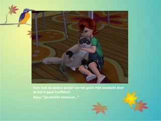 Toen trok de andere peuter van het gezin mijn aandacht door
de kat te gaan knuffelen!
Bijou: “Ze-verstikt-meeeuuh…”
 