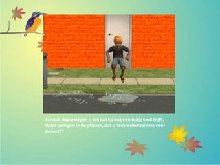 Yannick daarentegen is blij dat hij nog een tijdje kind blijft.
Want springen in de plassen, dat is toch helemaal niks voor
tieners??
 