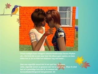 Vivian nodigde haar vroegere schoolvriendinnetje Electra Phyllon
uit… Als kind zijn ze een paar keer bij elkaar gaan spelen, en toen
klikte het al. En nu klikt het blijkbaar nog veel beter…
(Het was eigenlijk toeval dat ik het spel hier op pauze
zette, eigenlijk waren ze gewoon aan het praten of zo. Maar ik vind
het zo’n geweldige foto dat ik ‘m meteen als
bureaubladachtergrond heb genomen :D)
 