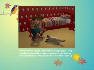 Bijou heeft deze update – behalve twee wurgpogingen – nog
niet al teveel aandacht gekregen, maar daar brengt Ruth nu
even verandering in. Populariteitssim, of wat dacht je dan? :p
 