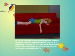 En dan zien we hier het voorbeeld van een gezin dat stiekem te
weinig geld heeft: voor die twee nachten dat Xenia nog in dit
gezin woont, kan ze best wel op de bank slapen of met iemand
wisselen die al uitgeslapen is, dat spaart wat geld uit. Davina…
Waar blijft die volgende promotie…?
 