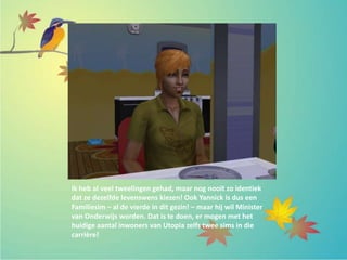 Ik heb al veel tweelingen gehad, maar nog nooit zo identiek
dat ze dezelfde levenswens kiezen! Ook Yannick is dus een
Familiesim – al de vierde in dit gezin! – maar hij wil Minister
van Onderwijs worden. Dat is te doen, er mogen met het
huidige aantal inwoners van Utopia zelfs twee sims in die
carrière!
 