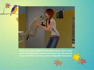 Zohra nam alvast uitgebreid afscheid van de kat. Ook al weet
ze dat ze er binnenkort samen met Hannes meer dan genoeg
in huis zal hebben voor hun gemeenschappelijke levenswens.
 