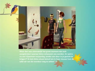 Maar dan was uiteindelijk het grote moment dat toch
aangebroken waarop Zohra volwassen zou worden. En wat is
nu een Vijverman-verjaardag zonder een deur in je gezicht te
krijgen?! Ik heb Zohra alvast beloof om in haar nieuwe huis de
tafel vér van de voordeur weg te zetten! :p
 