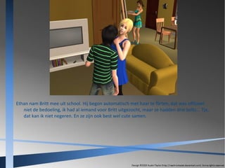 Ethan nam Britt mee uit school. Hij begon automatisch met haar te flirten, dat was officieel
niet de bedoeling, ik had al iemand voor Britt uitgezocht, maar ze hadden drie bolts... Tja,
dat kan ik niet negeren. En ze zijn ook best wel cute samen.

 