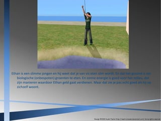 Ethan is een slimme jongen en hij weet dat je van vis eten slim wordt. En dat het gezond is om
biologische (onbespoten) groenten te eten. En zonne-energie is goed voor het milieu, dat
zijn manieren waardoor Ethan geld gaat verdienen. Maar dat zie je pas echt goed als hij op
zichzelf woont.

 