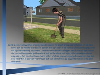 David is een avontuurlijke, ondernemende jongen. Hij graaft graag naar schatten en wil niets
liever dan de wereld over reizen. Samen met zijn baan in de horeca (als hij die krijgt) wordt
dat zijn bestemming. Trouwens... wat ik nu even moet uitleggen: Het is niet zo dat als een
sim met schilderen zijn geld verdient, dat het betekent dat hij of zij helemaal geen baan
mag. Als ze het voor hun levenswens willen of als ze gewoon graag willen werken mag dat
ook. Maar het is gewoon voor mezelf dat niet alle families op dezelfde manier extra geld
verdienen.

 
